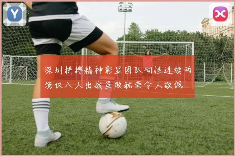 深圳拼搏精神彰显团队韧性连续两场仅八人出战虽败犹荣令人敬佩