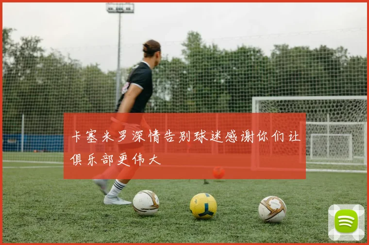 卡塞米罗深情告别球迷感谢你们让俱乐部更伟大