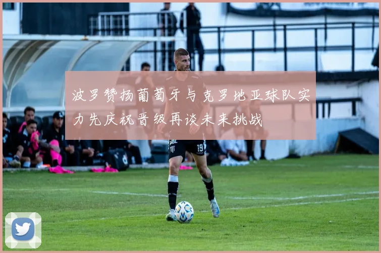 波罗赞扬葡萄牙与克罗地亚球队实力先庆祝晋级再谈未来挑战