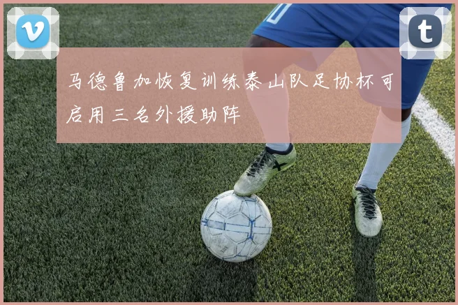 马德鲁加恢复训练泰山队足协杯可启用三名外援助阵