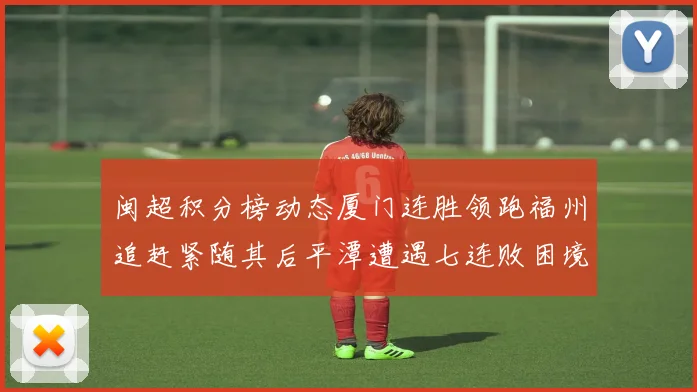 闽超积分榜动态厦门连胜领跑福州追赶紧随其后平潭遭遇七连败困境