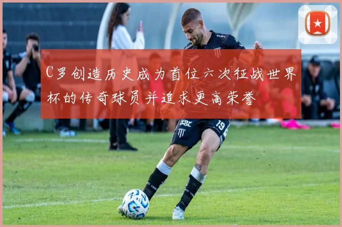 C罗创造历史成为首位六次征战世界杯的传奇球员并追求更高荣誉