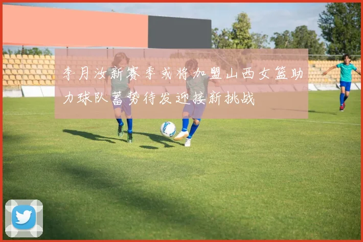 李月汝新赛季或将加盟山西女篮助力球队蓄势待发迎接新挑战