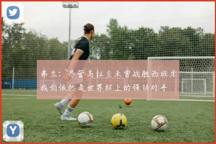 弗兰：尽管乌拉圭未曾战胜西班牙我们依然是世界杯上的强劲对手
