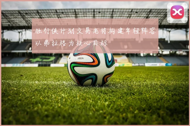 独行侠计划交易老将构建年轻阵容以弗拉格为核心目标