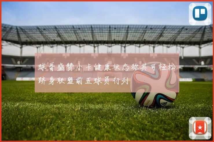 球哥盛赞小卡健康状态称其可轻松跻身联盟前五球员行列
