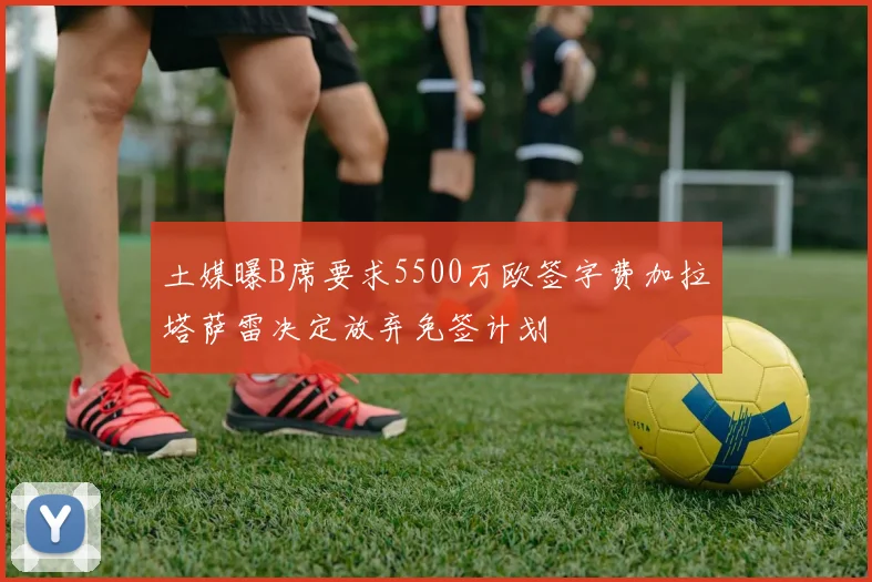 土媒曝B席要求5500万欧签字费加拉塔萨雷决定放弃免签计划
