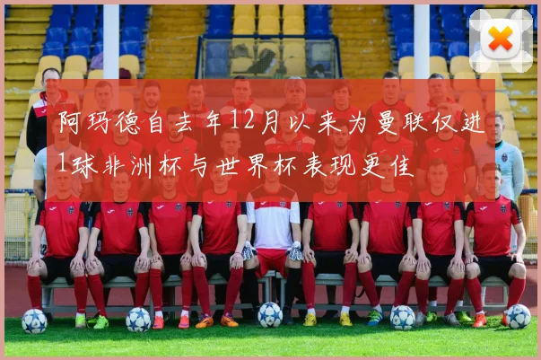 阿玛德自去年12月以来为曼联仅进1球非洲杯与世界杯表现更佳