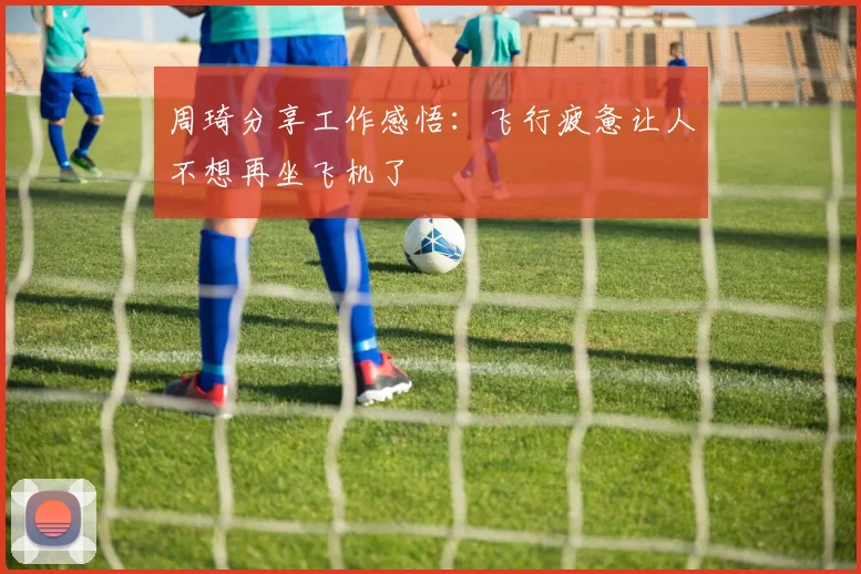 周琦分享工作感悟：飞行疲惫让人不想再坐飞机了