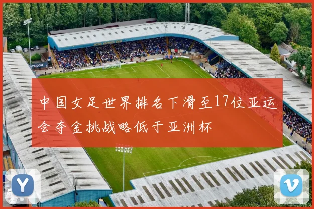 中国女足世界排名下滑至17位亚运会夺金挑战略低于亚洲杯