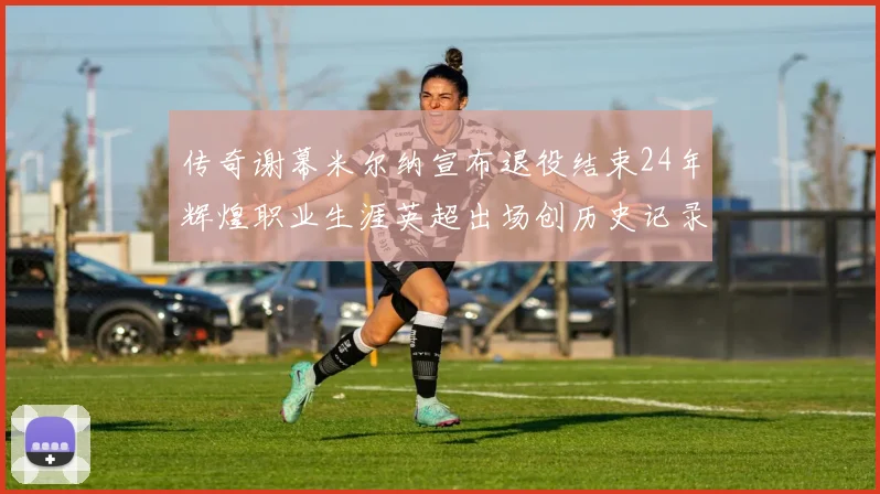 传奇谢幕米尔纳宣布退役结束24年辉煌职业生涯英超出场创历史记录