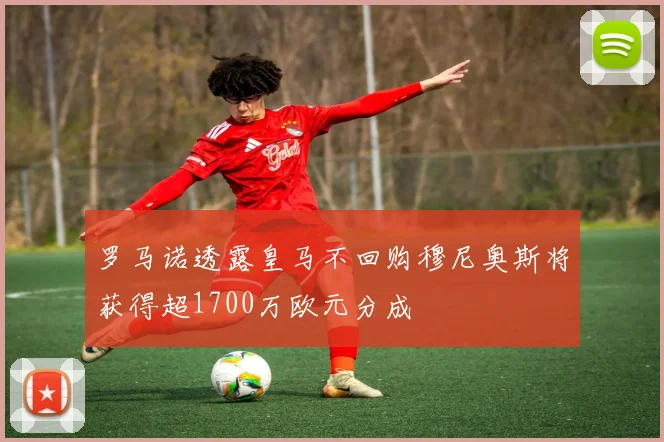 罗马诺透露皇马不回购穆尼奥斯将获得超1700万欧元分成